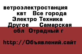 ветроэлектростанция 15-50 квт - Все города Электро-Техника » Другое   . Самарская обл.,Отрадный г.